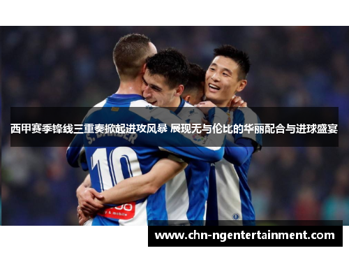 西甲赛季锋线三重奏掀起进攻风暴 展现无与伦比的华丽配合与进球盛宴