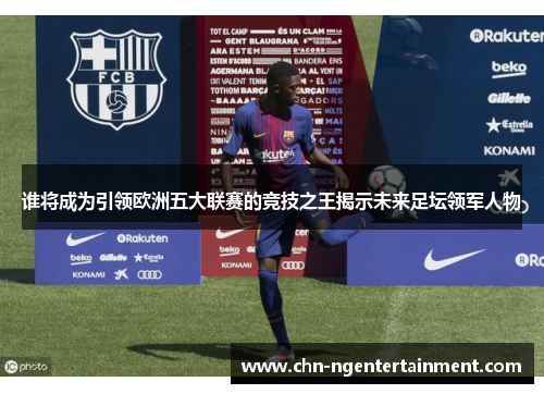 谁将成为引领欧洲五大联赛的竞技之王揭示未来足坛领军人物