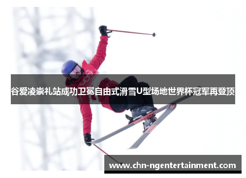 谷爱凌崇礼站成功卫冕自由式滑雪U型场地世界杯冠军再登顶