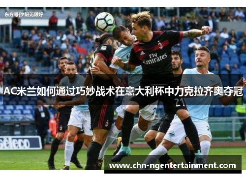 AC米兰如何通过巧妙战术在意大利杯中力克拉齐奥夺冠