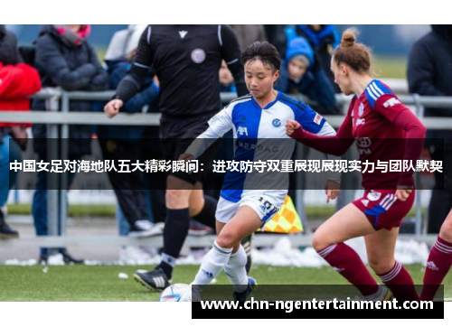 中国女足对海地队五大精彩瞬间：进攻防守双重展现展现实力与团队默契