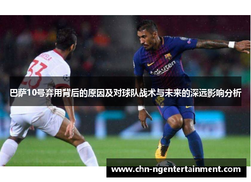 巴萨10号弃用背后的原因及对球队战术与未来的深远影响分析