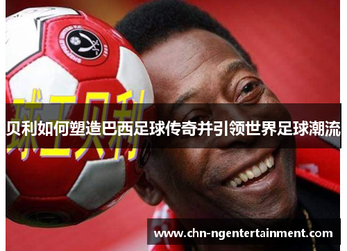 贝利如何塑造巴西足球传奇并引领世界足球潮流