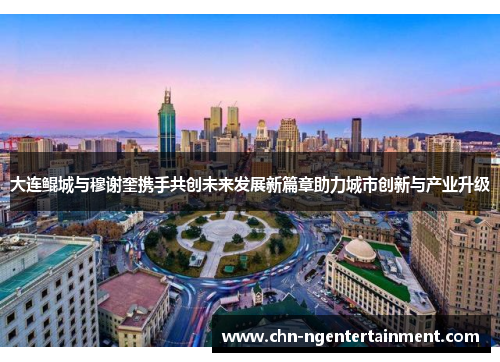 大连鲲城与穆谢奎携手共创未来发展新篇章助力城市创新与产业升级