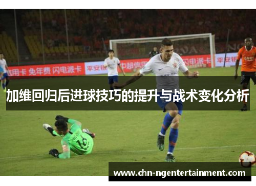 加维回归后进球技巧的提升与战术变化分析