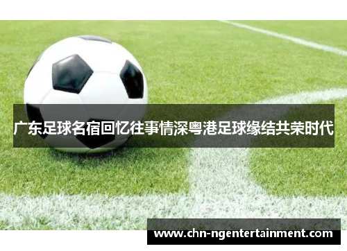 广东足球名宿回忆往事情深粤港足球缘结共荣时代