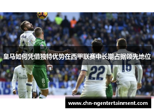 皇马如何凭借独特优势在西甲联赛中长期占据领先地位 皇马如何凭借独特优势在西甲联赛中长期占据领先地位
