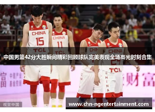 中国男篮42分大胜瞬间精彩回顾球队完美表现全场高光时刻合集