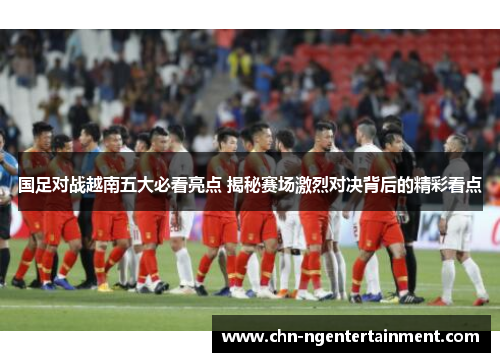 国足对战越南五大必看亮点 揭秘赛场激烈对决背后的精彩看点