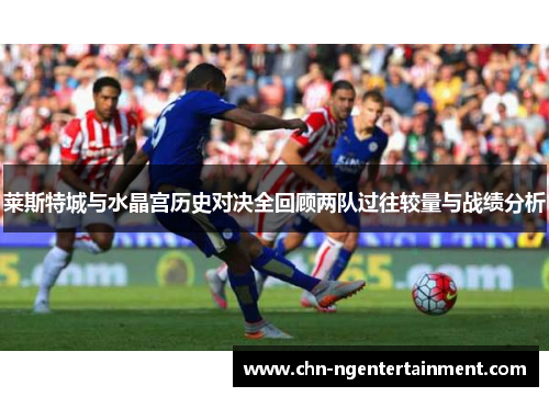 莱斯特城与水晶宫历史对决全回顾两队过往较量与战绩分析