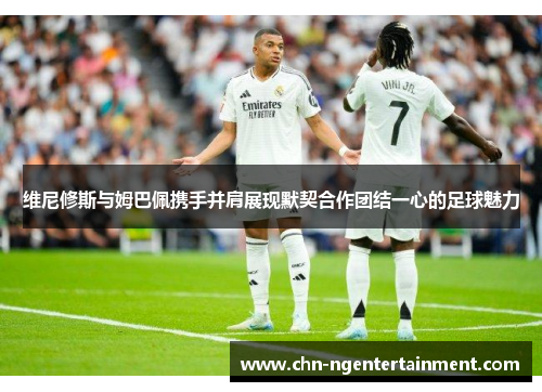 维尼修斯与姆巴佩携手并肩展现默契合作团结一心的足球魅力