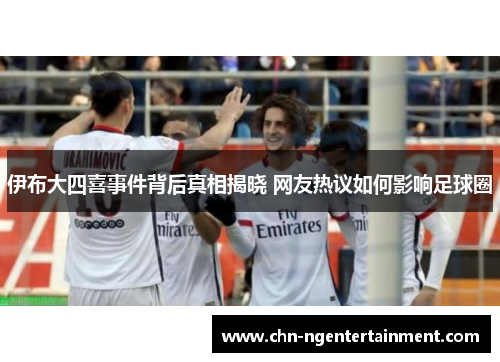 伊布大四喜事件背后真相揭晓 网友热议如何影响足球圈