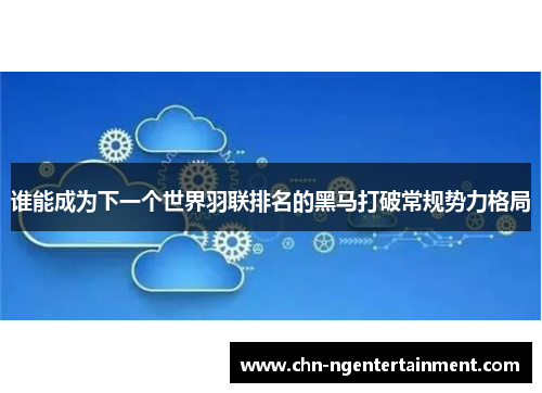 谁能成为下一个世界羽联排名的黑马打破常规势力格局 谁能成为下一个世界羽联排名的黑马打破常规势力格局