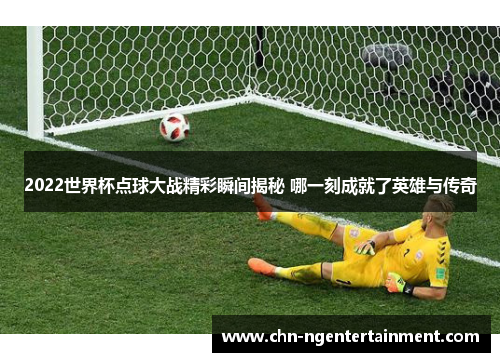 2022世界杯点球大战精彩瞬间揭秘 哪一刻成就了英雄与传奇