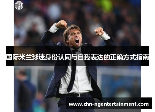 国际米兰球迷身份认同与自我表达的正确方式指南 国际米兰球迷身份认同与自我表达的正确方式指南