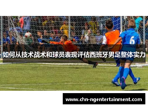 如何从技术战术和球员表现评估西班牙男足整体实力 如何从技术战术和球员表现评估西班牙男足整体实力
