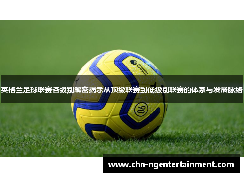 英格兰足球联赛各级别解密揭示从顶级联赛到低级别联赛的体系与发展脉络 英格兰足球联赛各级别解密揭示从顶级联赛到低级别联赛的体系与发展脉络
