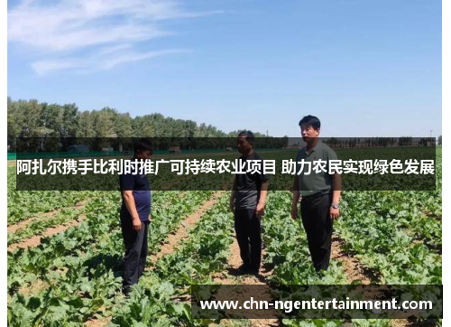 阿扎尔携手比利时推广可持续农业项目 助力农民实现绿色发展 阿扎尔携手比利时推广可持续农业项目 助力农民实现绿色发展