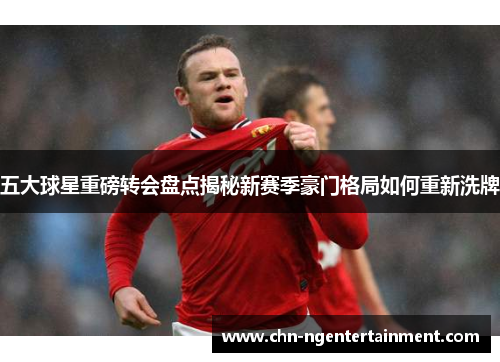 五大球星重磅转会盘点揭秘新赛季豪门格局如何重新洗牌 五大球星重磅转会盘点揭秘新赛季豪门格局如何重新洗牌