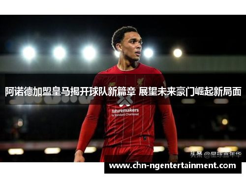 阿诺德加盟皇马揭开球队新篇章 展望未来豪门崛起新局面