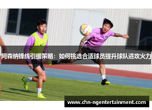 阿森纳锋线引援策略:如何挑选合适球员提升球队进攻火力 阿森纳锋线引援策略:如何挑选合适球员提升球队进攻火力