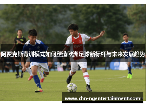 阿贾克斯青训模式如何塑造欧洲足球新标杆与未来发展趋势 阿贾克斯青训模式如何塑造欧洲足球新标杆与未来发展趋势
