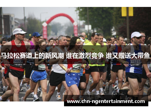 马拉松赛道上的新风潮 谁在激烈竞争 谁又赠送大带鱼