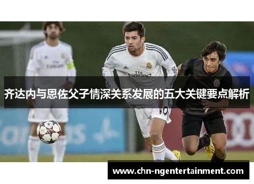 齐达内与恩佐父子情深关系发展的五大关键要点解析 齐达内与恩佐父子情深关系发展的五大关键要点解析