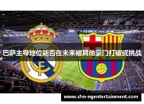 巴萨主导地位能否在未来被其他豪门打破或挑战 巴萨主导地位能否在未来被其他豪门打破或挑战