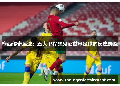 梅西传奇足迹：五大里程碑见证世界足球的历史巅峰