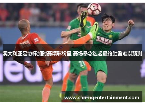 澳大利亚足协杯加时赛精彩纷呈 赛场悬念迭起最终胜者难以预测 澳大利亚足协杯加时赛精彩纷呈 赛场悬念迭起最终胜者难以预测