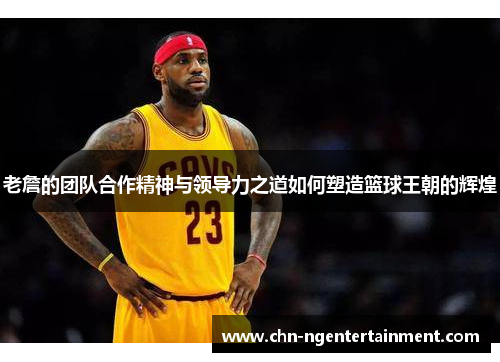 老詹的团队合作精神与领导力之道如何塑造篮球王朝的辉煌