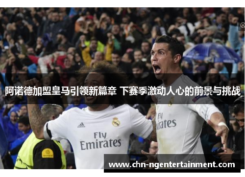 阿诺德加盟皇马引领新篇章 下赛季激动人心的前景与挑战 阿诺德加盟皇马引领新篇章 下赛季激动人心的前景与挑战