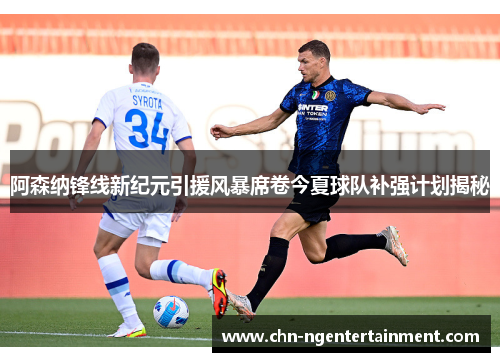 阿森纳锋线新纪元引援风暴席卷今夏球队补强计划揭秘 阿森纳锋线新纪元引援风暴席卷今夏球队补强计划揭秘