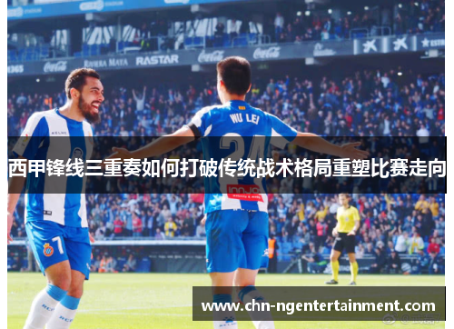 西甲锋线三重奏如何打破传统战术格局重塑比赛走向