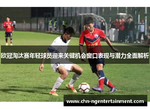 欧冠淘汰赛年轻球员迎来关键机会窗口表现与潜力全面解析