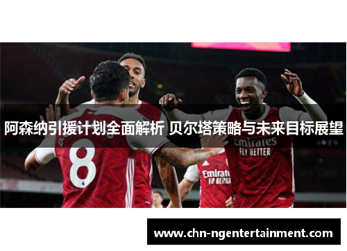 阿森纳引援计划全面解析 贝尔塔策略与未来目标展望 阿森纳引援计划全面解析 贝尔塔策略与未来目标展望