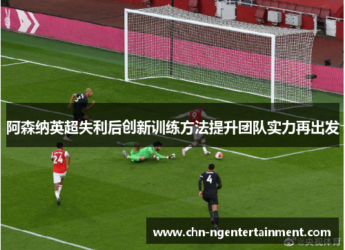 阿森纳英超失利后创新训练方法提升团队实力再出发 阿森纳英超失利后创新训练方法提升团队实力再出发