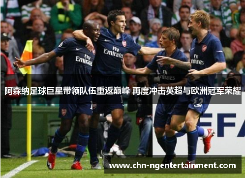 阿森纳足球巨星带领队伍重返巅峰 再度冲击英超与欧洲冠军荣耀 阿森纳足球巨星带领队伍重返巅峰 再度冲击英超与欧洲冠军荣耀