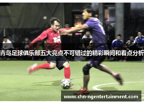 青岛足球俱乐部五大亮点不可错过的精彩瞬间和看点分析