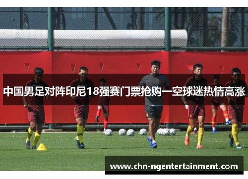 中国男足对阵印尼18强赛门票抢购一空球迷热情高涨