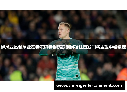 伊尼亚基佩尼亚在特尔施特根伤缺期间担任首发门将表现平稳稳定 伊尼亚基佩尼亚在特尔施特根伤缺期间担任首发门将表现平稳稳定