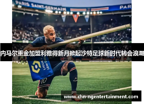 内马尔重金加盟利雅得新月掀起沙特足球新时代转会浪潮