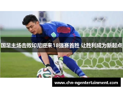 国足主场击败印尼迎来18强赛首胜 让胜利成为新起点